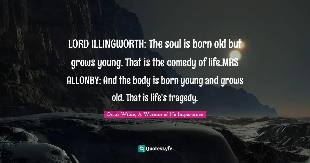 Oscar Wilde, A Woman Of No Importance Quotes: "LORD ILLINGWORTH: The soul is born old but grows young. That is the comedy of life.MRS ALLONBY: And the body is born young and grows old. That is life's tragedy."
