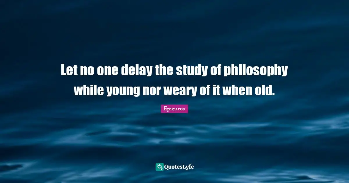 Let no one delay the study of philosophy while young nor weary of it when old.
