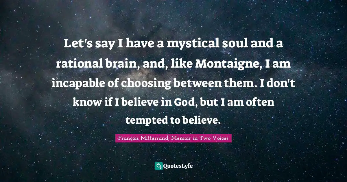 Let's say I have a mystical soul and a rational brain, and, like Montaigne, I am incapable of choosing between them. I don't know if I believe in God, but I am often tempted to believe.