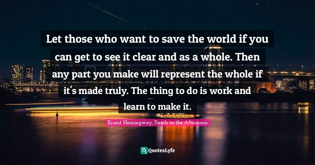 Ernest Hemingway, Death in the Afternoon Quotes: Let those who want to save the world if you can get to see it clear and as a whole. Then any part you make will represent the whole if it's made truly. The thing to do is work and learn to make it.