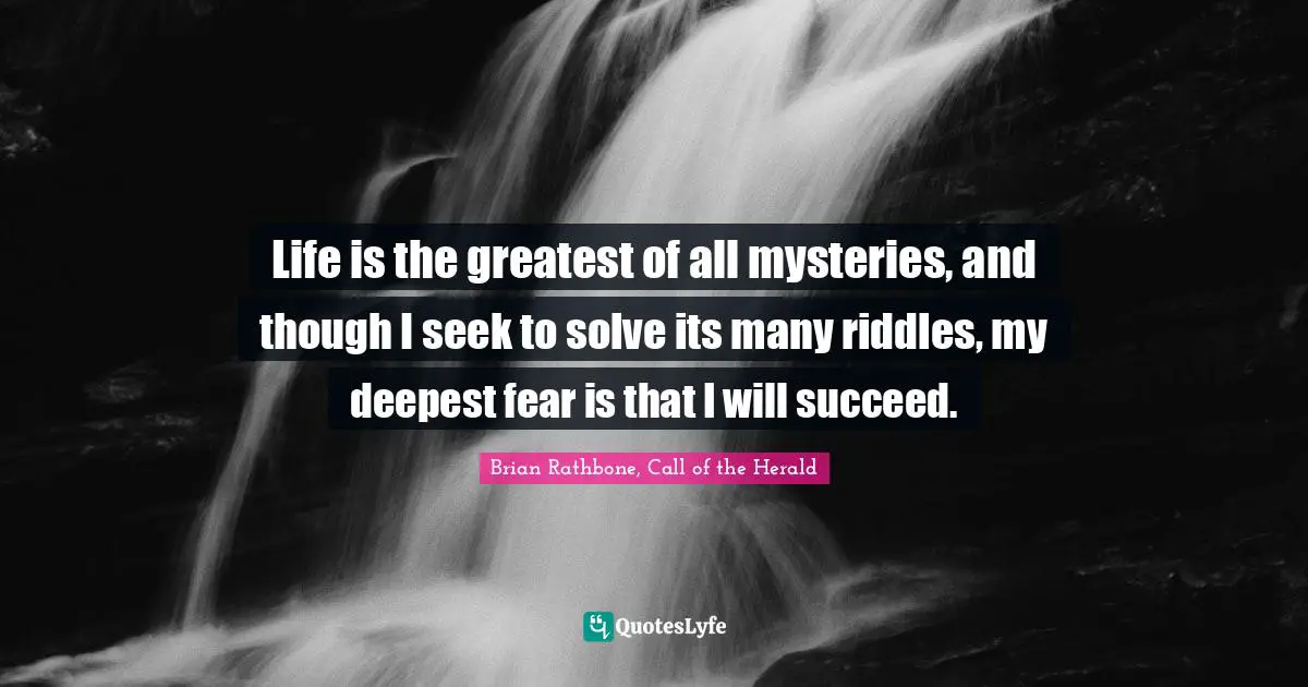 Life is the greatest of all mysteries, and though I seek to solve its many riddles, my deepest fear is that I will succeed.