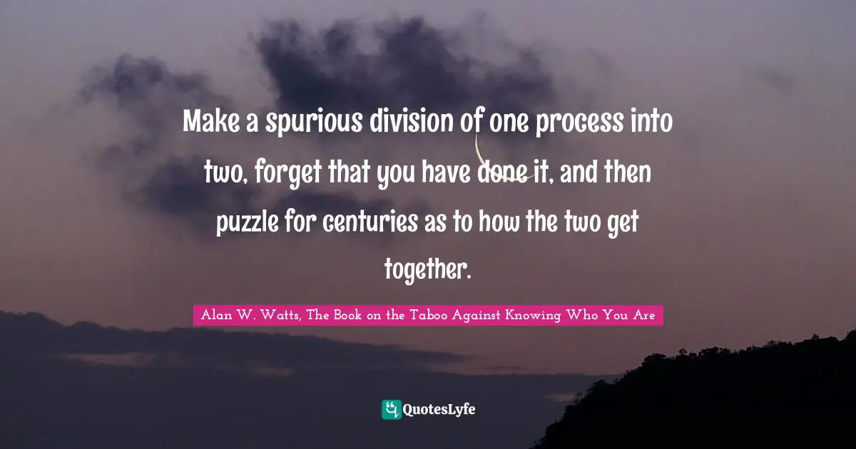 Alan W. Watts Quotes: "Make a spurious division of one process into two, forget that you have done it, and then puzzle for centuries as to how the two get together."