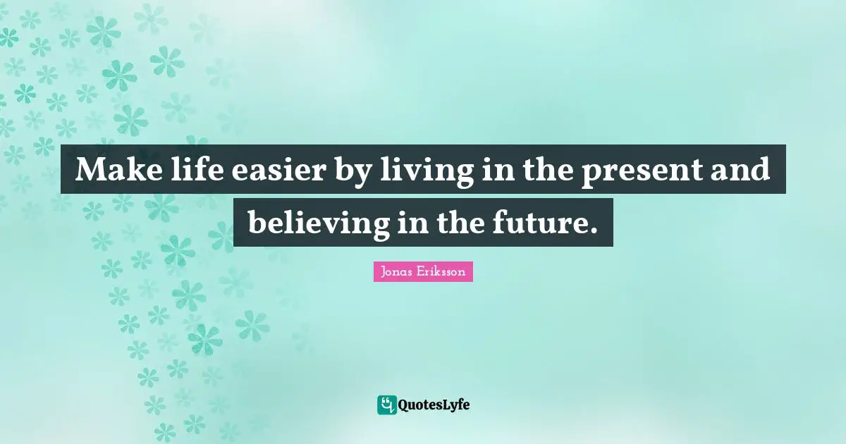 Make life easier by living in the present and believing in the future.