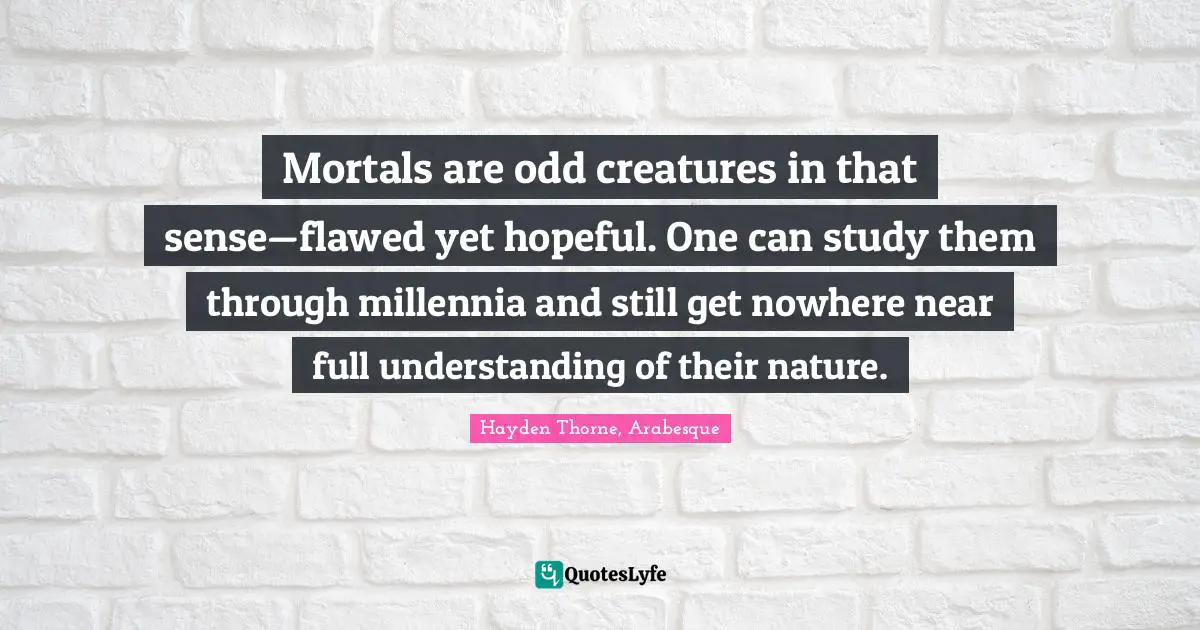 Mortals are odd creatures in that sense—flawed yet hopeful. One can study them through millennia and still get nowhere near full understanding of their nature.