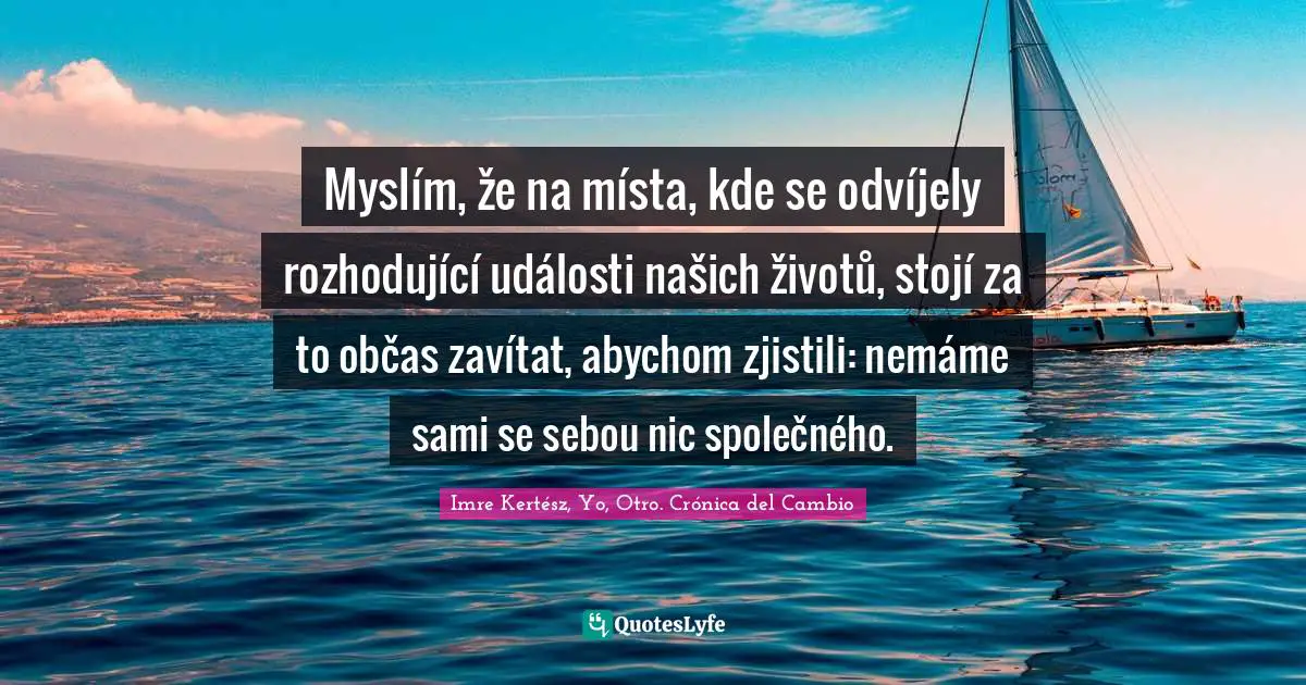 Myslím, že na místa, kde se odvíjely rozhodující události našich životů, stojí za to občas zavítat, abychom zjistili: nemáme sami se sebou nic společného.