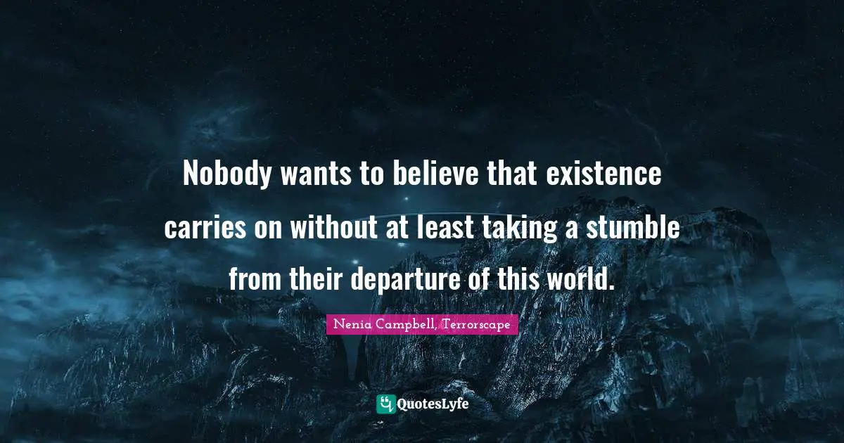 Nobody wants to believe that existence carries on without at least taking a stumble from their departure of this world.
