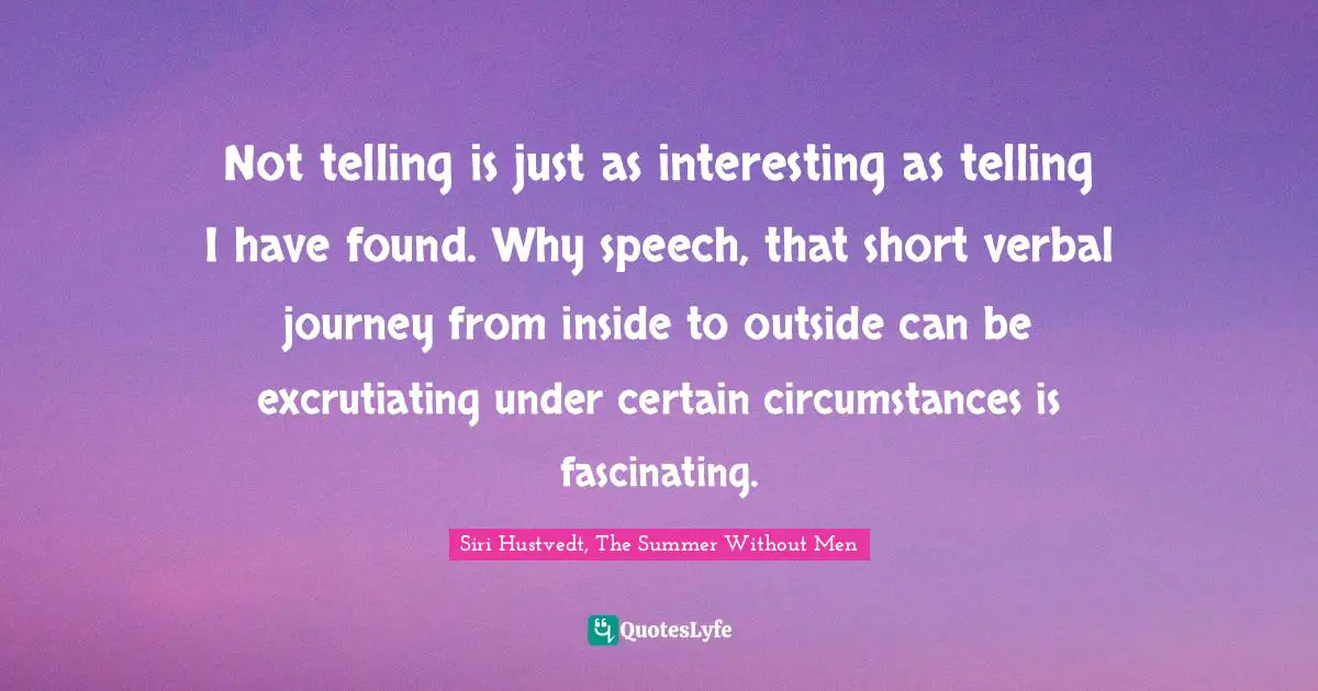 Siri Hustvedt Quotes: "Not telling is just as interesting as telling I have found. Why speech, that short verbal journey from inside to outside can be excrutiating under certain circumstances is fascinating."