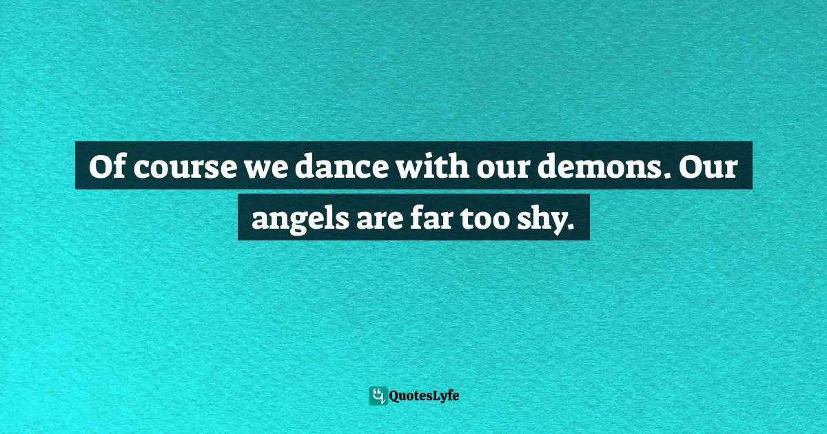 Of course we dance with our demons. Our angels are far too shy.