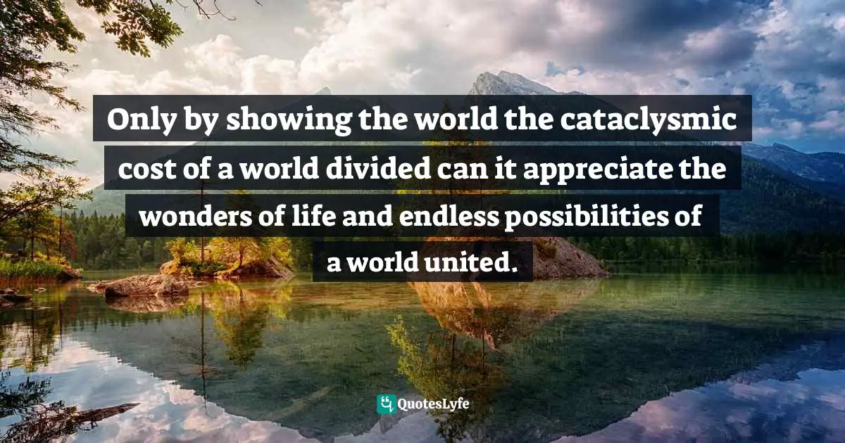 Only by showing the world the cataclysmic cost of a world divided can it appreciate the wonders of life and endless possibilities of a world united.
