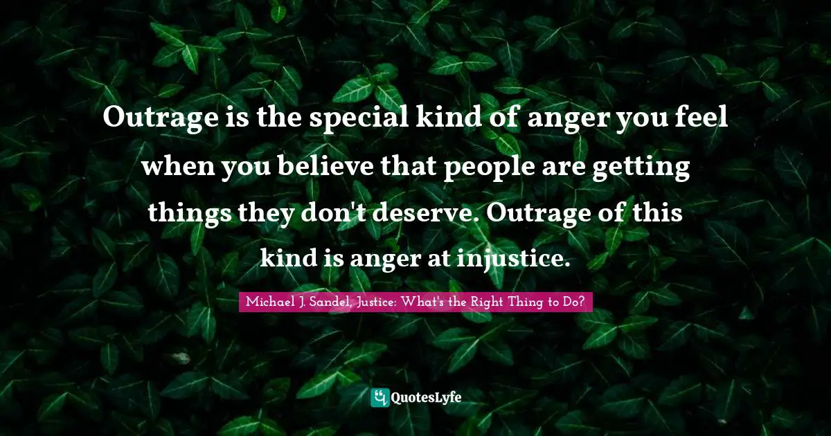 Michael J. Sandel, Justice: What's The Right Thing To Do? Quotes: "Outrage is the special kind of anger you feel when you believe that people are getting things they don't deserve. Outrage of this kind is anger at injustice."