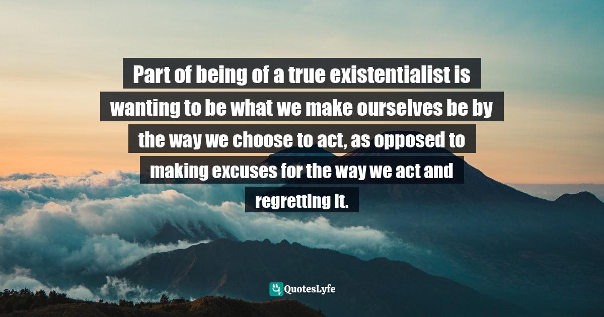 Part of being of a true existentialist is wanting to be what we make ourselves be by the way we choose to act, as opposed to making excuses for the way we act and regretting it.