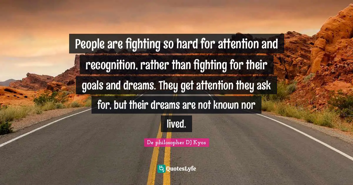 People are fighting so hard for attention and recognition, rather than fighting for their goals and dreams. They get attention they ask for, but their dreams are not known nor lived.