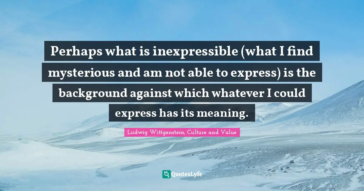 Perhaps what is inexpressible (what I find mysterious and am not able to express) is the background against which whatever I could express has its meaning.