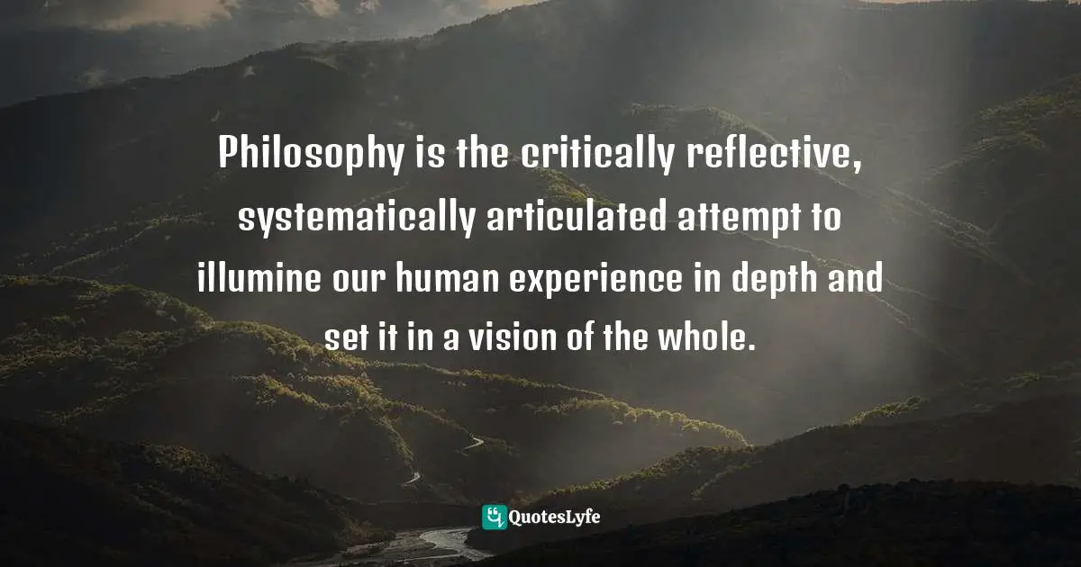 Philosophy is the critically reflective, systematically articulated attempt to illumine our human experience in depth and set it in a vision of the whole.