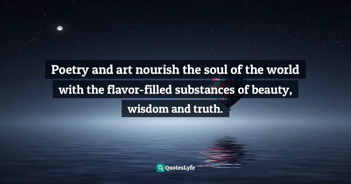 Poetry and art nourish the soul of the world with the flavor-filled substances of beauty, wisdom and truth.