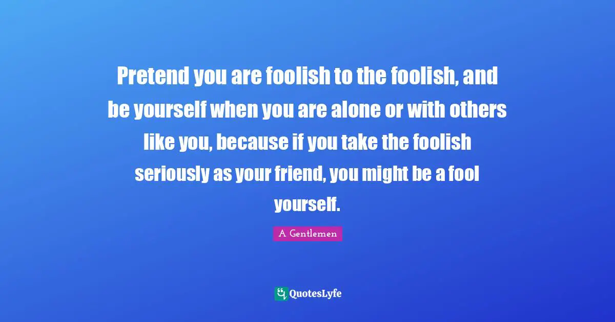 Pretend you are foolish to the foolish, and be yourself when you are alone or with others like you, because if you take the foolish seriously as your friend, you might be a fool yourself.