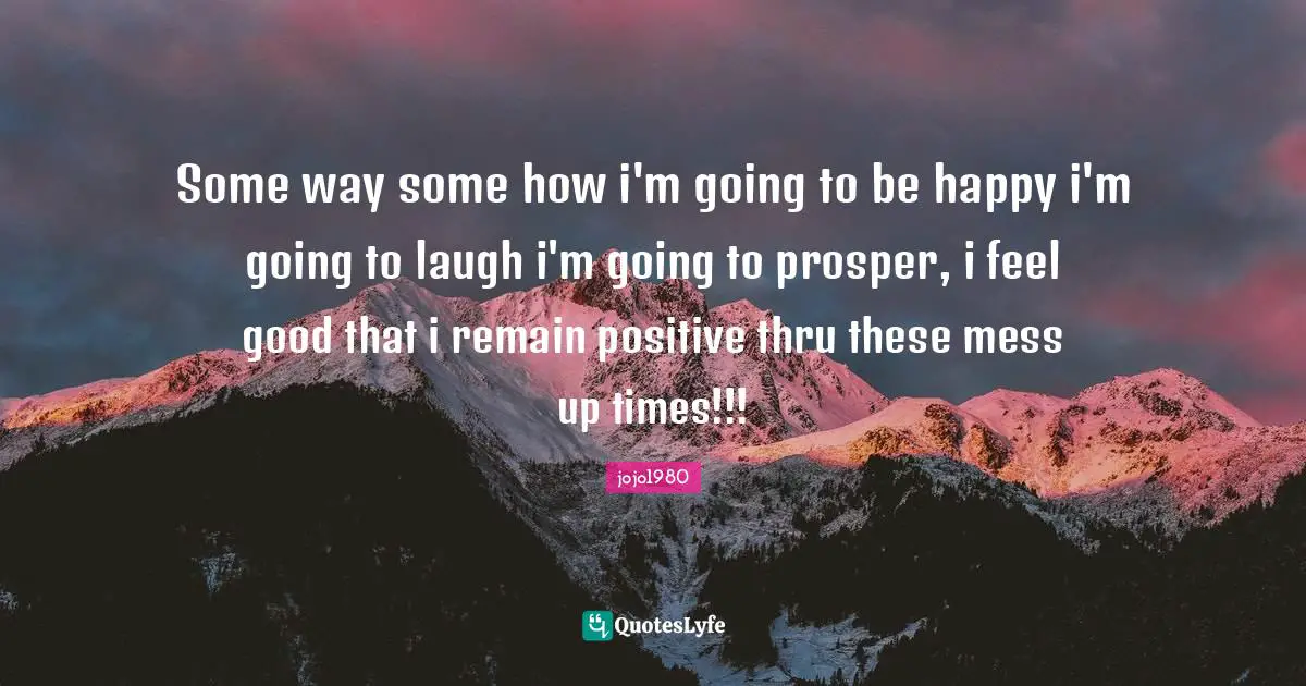 Some way some how i'm going to be happy i'm going to laugh i'm going to prosper, i feel good that i remain positive thru these mess up times!!!