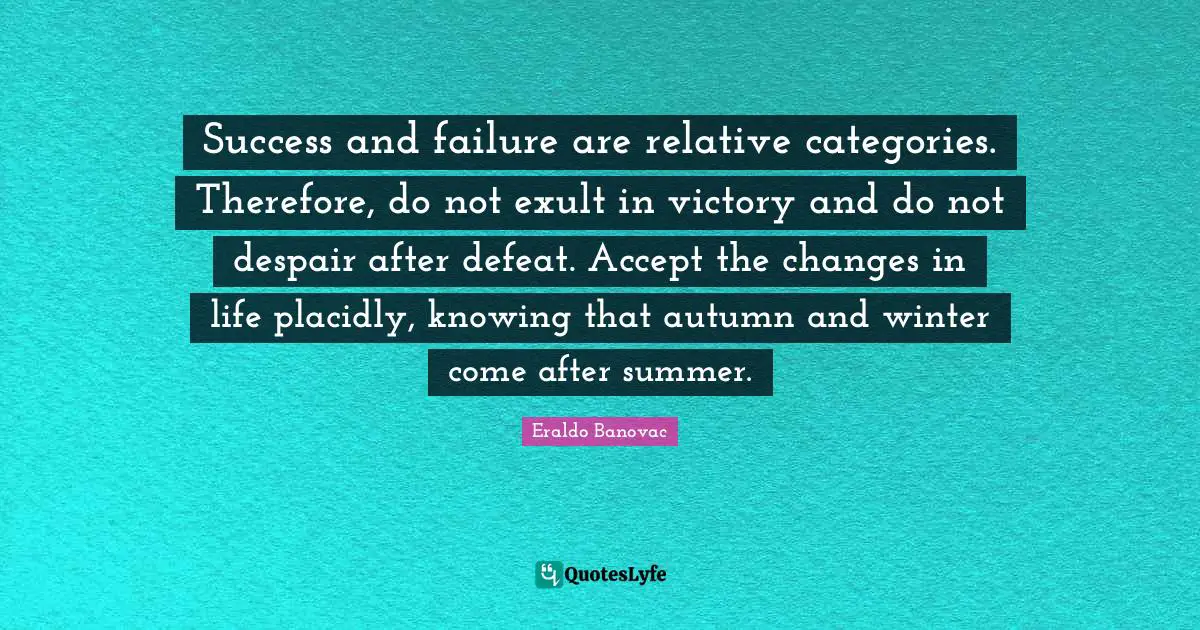 Success and failure are relative categories. Therefore, do not exult in victory and do not despair after defeat. Accept the changes in life placidly, knowing that autumn and winter come after summer.