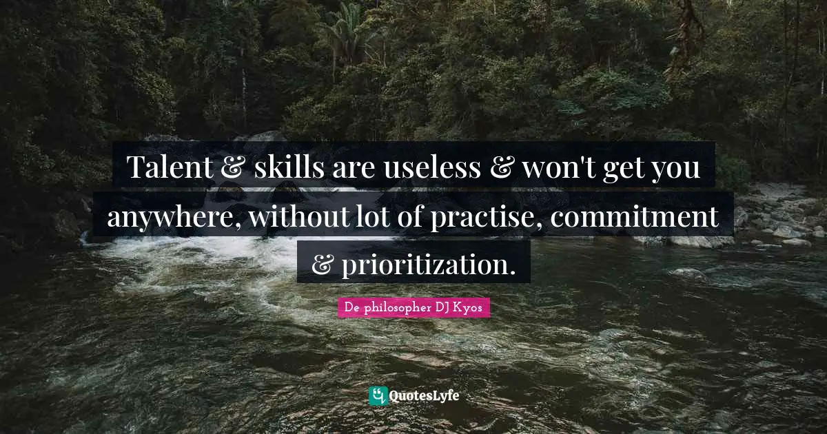 Talent & skills are useless & won't get you anywhere, without lot of practise, commitment & prioritization.
