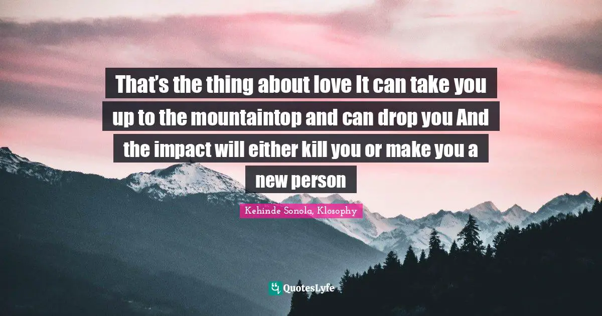 That’s the thing about love It can take you up to the mountaintop and can drop you And the impact will either kill you or make you a new person