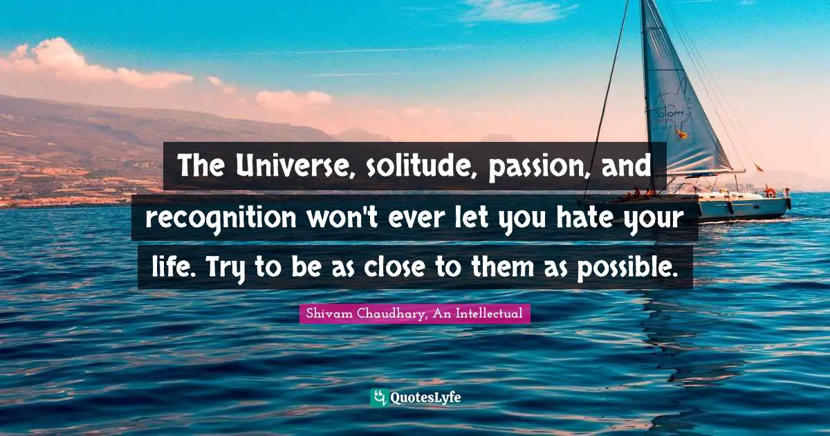 The Universe, solitude, passion, and recognition won't ever let you hate your life. Try to be as close to them as possible.