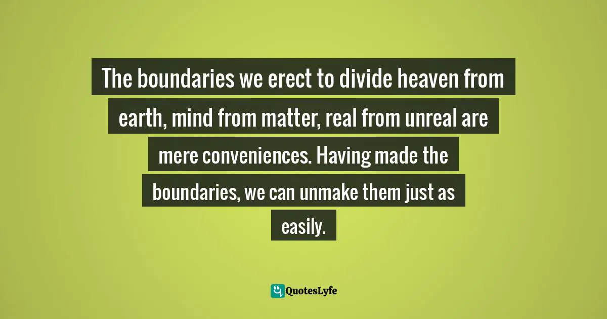 The boundaries we erect to divide heaven from earth, mind from matter, real from unreal are mere conveniences. Having made the boundaries, we can unmake them just as easily.
