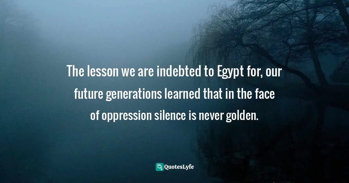 The lesson we are indebted to Egypt for, our future generations learned that in the face of oppression silence is never golden.