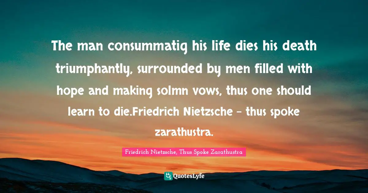 Friedrich Nietzsche, Thus Spoke Zarathustra Quotes: The man consummatig his life dies his death triumphantly, surrounded by men filled with hope and making solmn vows, thus one should learn to die.Friedrich Nietzsche - thus spoke zarathustra.