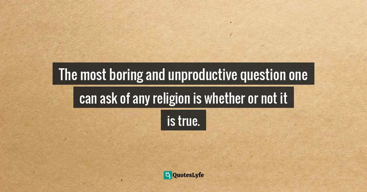 The most boring and unproductive question one can ask of any religion is whether or not it is true.