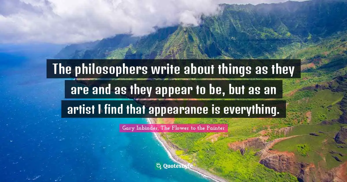 The philosophers write about things as they are and as they appear to be, but as an artist I find that appearance is everything.