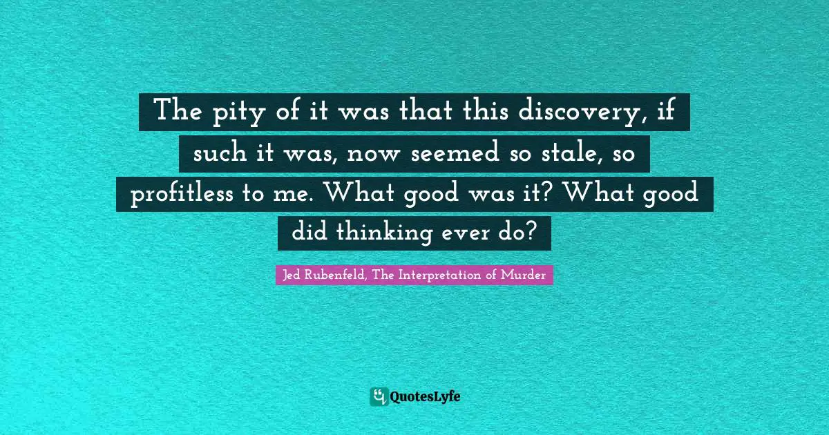 The pity of it was that this discovery, if such it was, now seemed so stale, so profitless to me. What good was it? What good did thinking ever do?