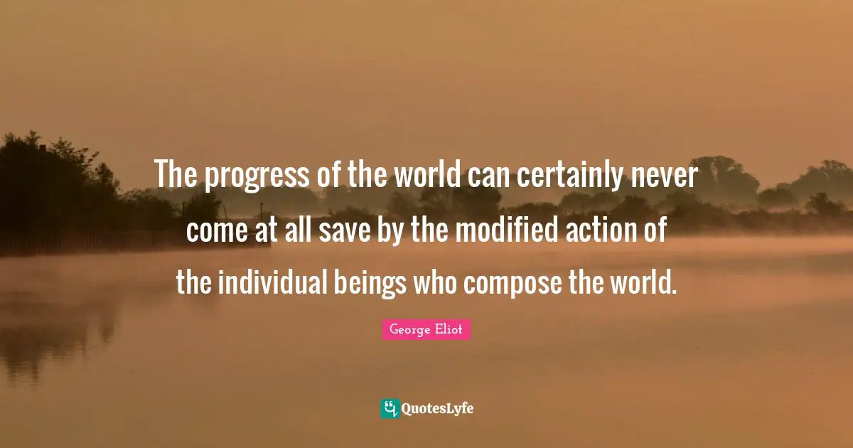 The progress of the world can certainly never come at all save by the modified action of the individual beings who compose the world.
