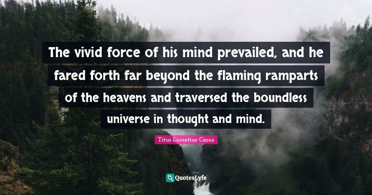 Titus Lucretius Carus Quotes: "The vivid force of his mind prevailed, and he fared forth far beyond the flaming ramparts of the heavens and traversed the boundless universe in thought and mind."
