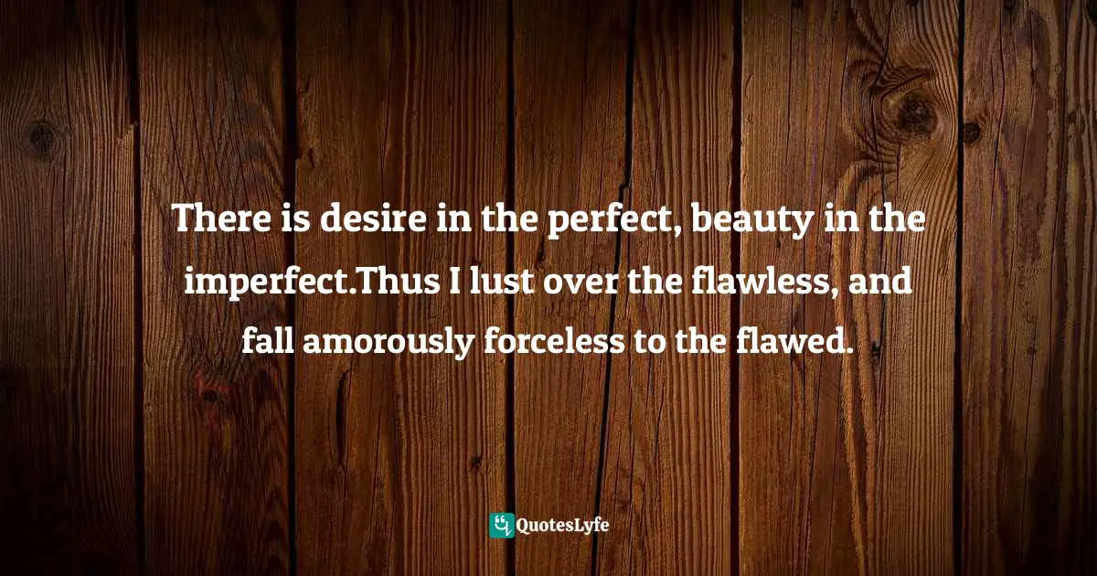 There is desire in the perfect, beauty in the imperfect.Thus I lust over the flawless, and fall amorously forceless to the flawed.