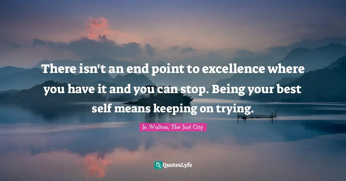 There isn't an end point to excellence where you have it and you can stop. Being your best self means keeping on trying.