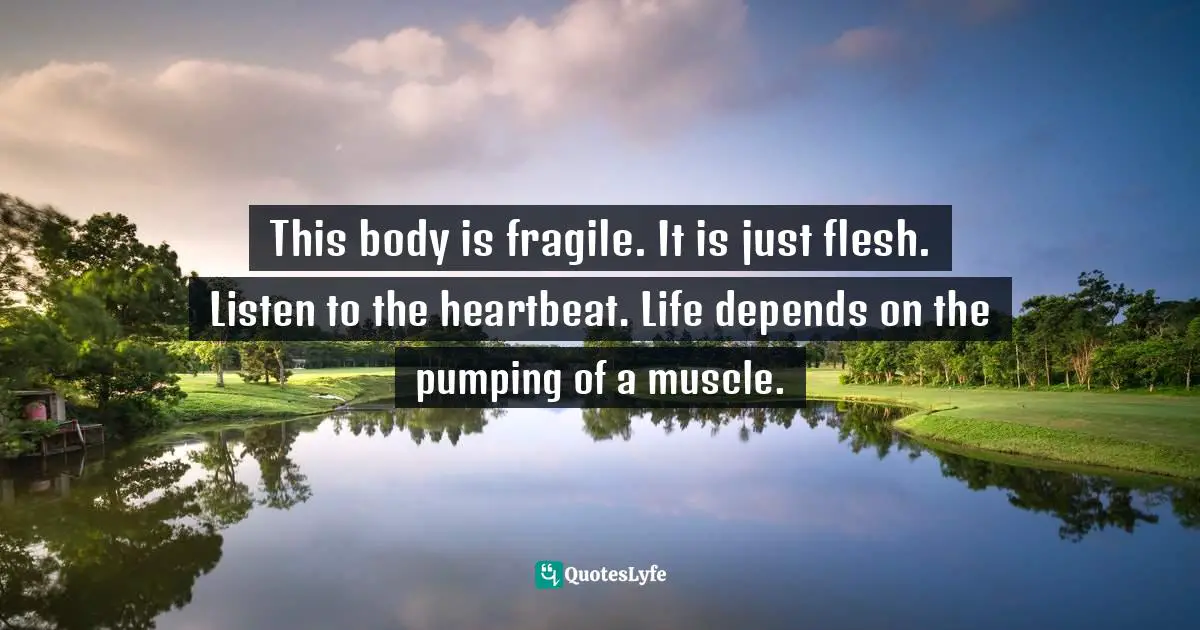 This body is fragile. It is just flesh. Listen to the heartbeat. Life depends on the pumping of a muscle.