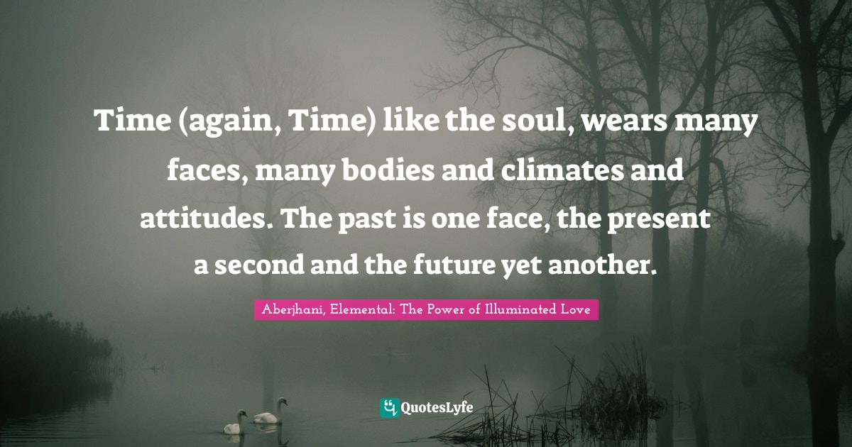 Time (again, Time) like the soul, wears many faces, many bodies and climates and attitudes. The past is one face, the present a second and the future yet another.