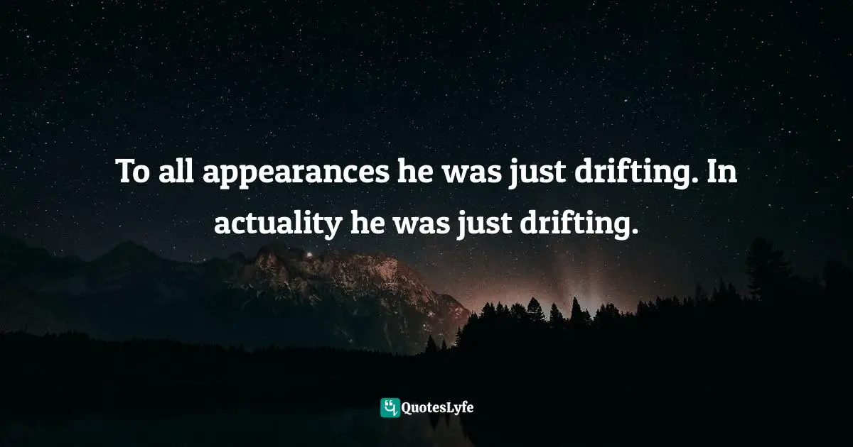 To all appearances he was just drifting. In actuality he was just drifting.