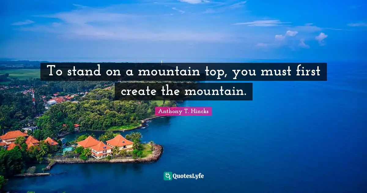 Anthony T. Hincks Quotes: To stand on a mountain top, you must first create the mountain.