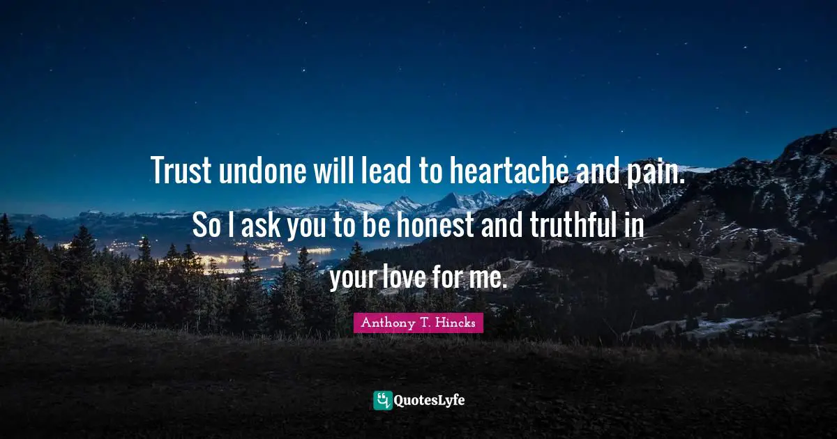Trust undone will lead to heartache and pain. So I ask you to be honest and truthful in your love for me.