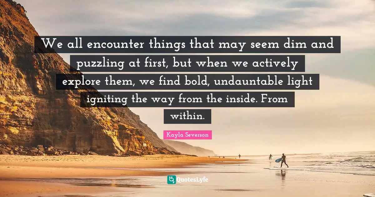 We all encounter things that may seem dim and puzzling at first, but when we actively explore them, we find bold, undauntable light igniting the way from the inside. From within.