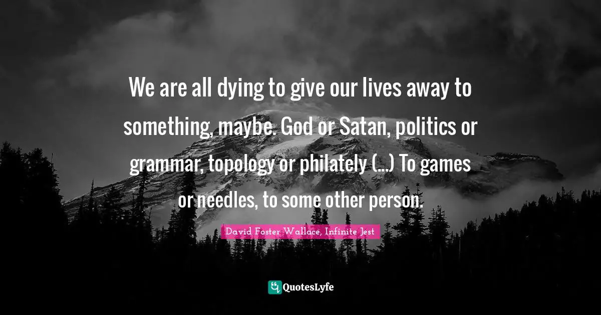 We are all dying to give our lives away to something, maybe. God or Satan, politics or grammar, topology or philately (...) To games or needles, to some other person.