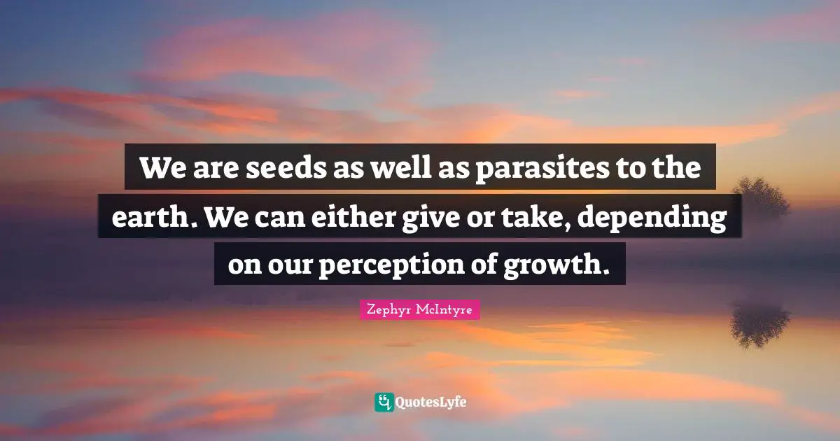 We are seeds as well as parasites to the earth. We can either give or take, depending on our perception of growth.