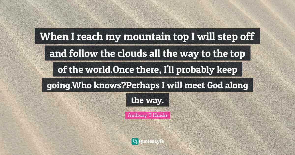 When I reach my mountain top I will step off and follow the clouds all the way to the top of the world.Once there, I'll probably keep going.Who knows?Perhaps I will meet God along the way.