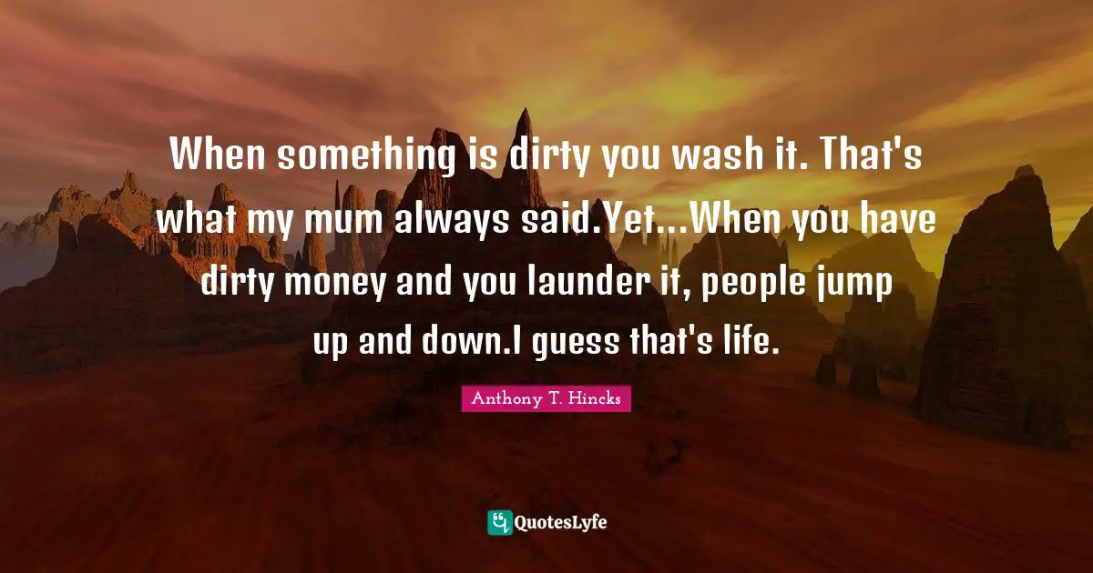 When something is dirty you wash it. That's what my mum always said.Yet...When you have dirty money and you launder it, people jump up and down.I guess that's life.