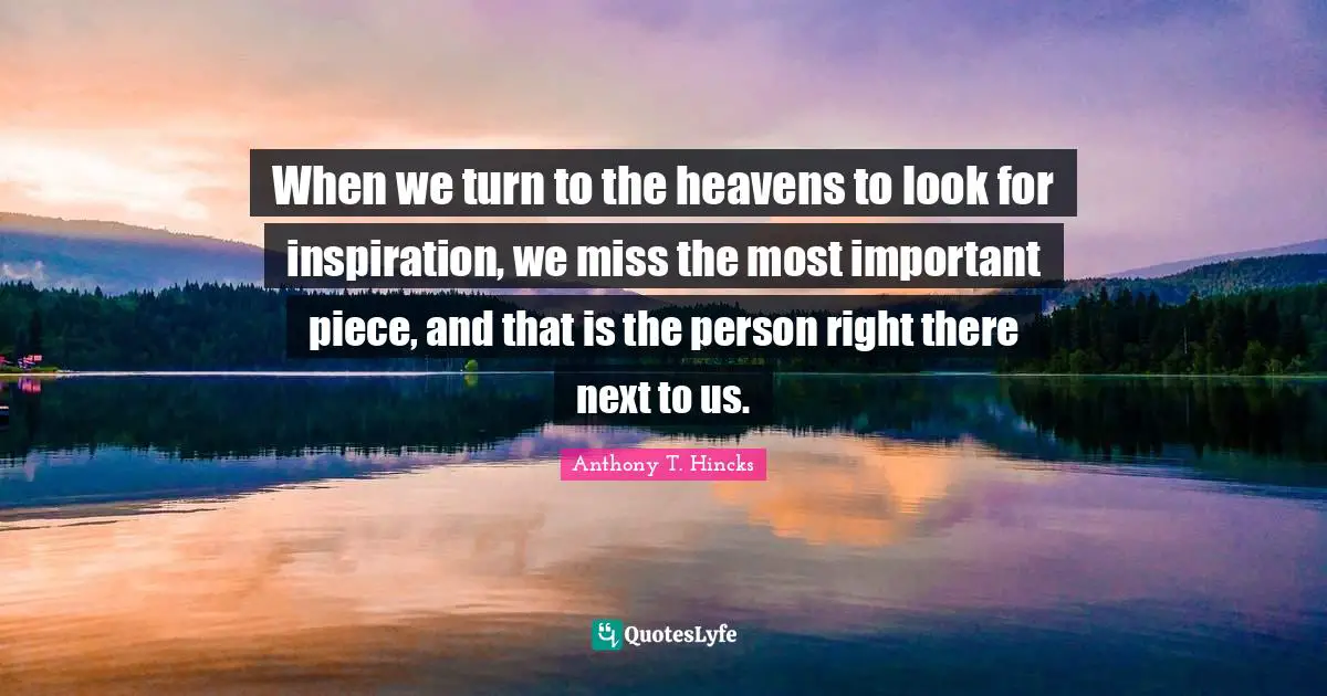When we turn to the heavens to look for inspiration, we miss the most important piece, and that is the person right there next to us.