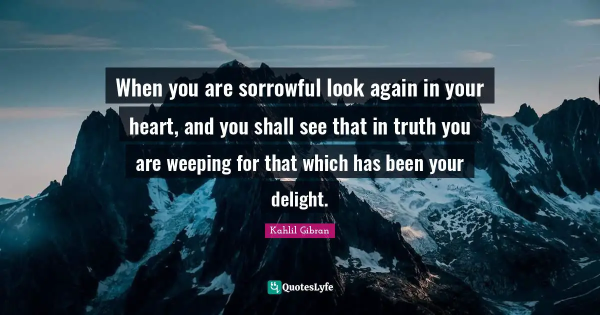 Kahlil Gibran Quotes: "When you are sorrowful look again in your heart, and you shall see that in truth you are weeping for that which has been your delight."