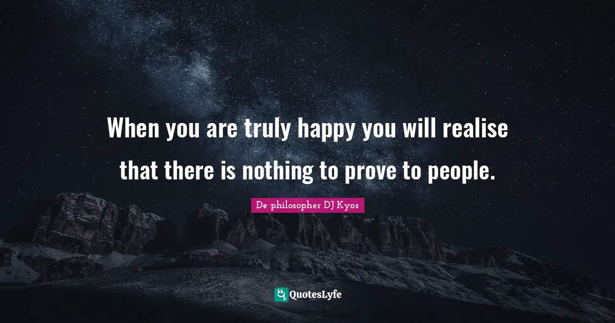 When you are truly happy you will realise that there is nothing to prove to people.