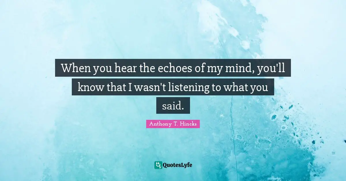 When you hear the echoes of my mind, you'll know that I wasn't listening to what you said.
