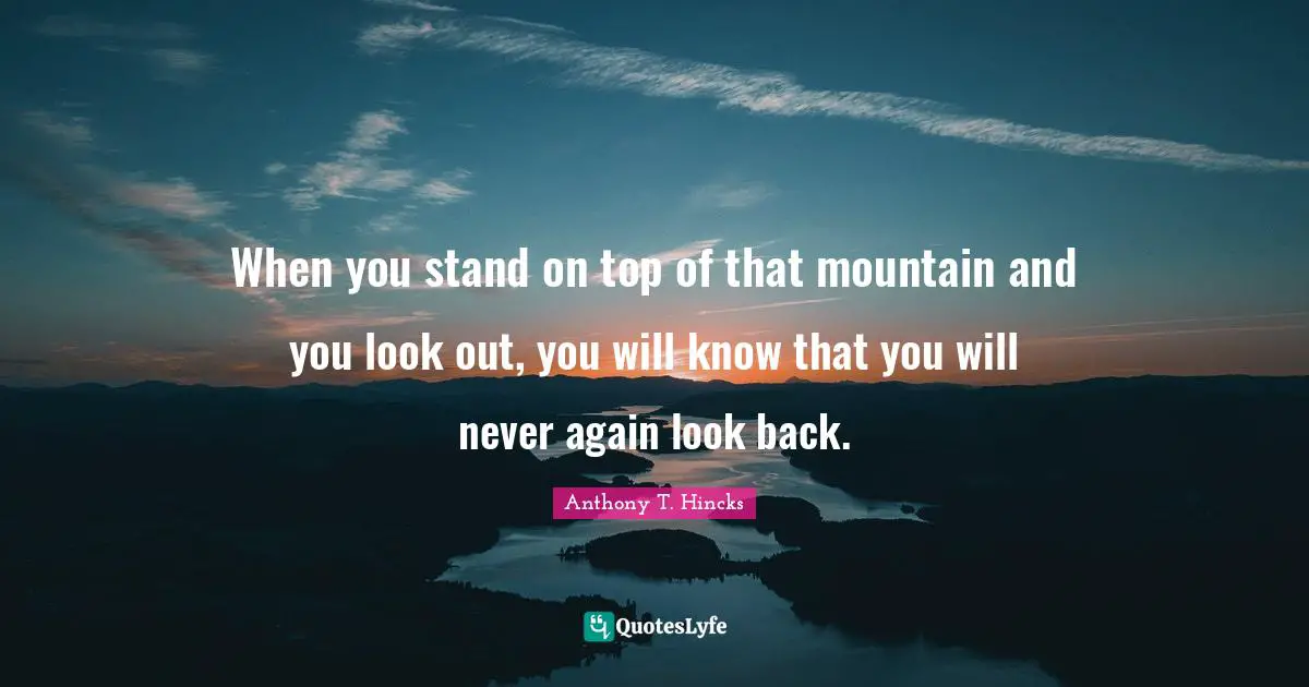 When you stand on top of that mountain and you look out, you will know that you will never again look back.